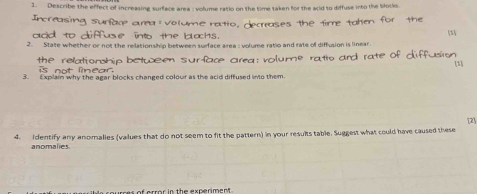 Describe the effect of increasing surface area : volume ratio on the time taken for the acid to diffuse into the blocks. 
[1] 
2. State whether or not the relationship between surface area : volume ratio and rate of diffusion is linear. 
[1] 
3. Explain why the agar blocks changed colour as the acid diffused into them. 
[2] 
4. Identify any anomalies (values that do not seem to fit the pattern) in your results table. Suggest what could have caused these 
anomalies. 
es of error in the experiment .