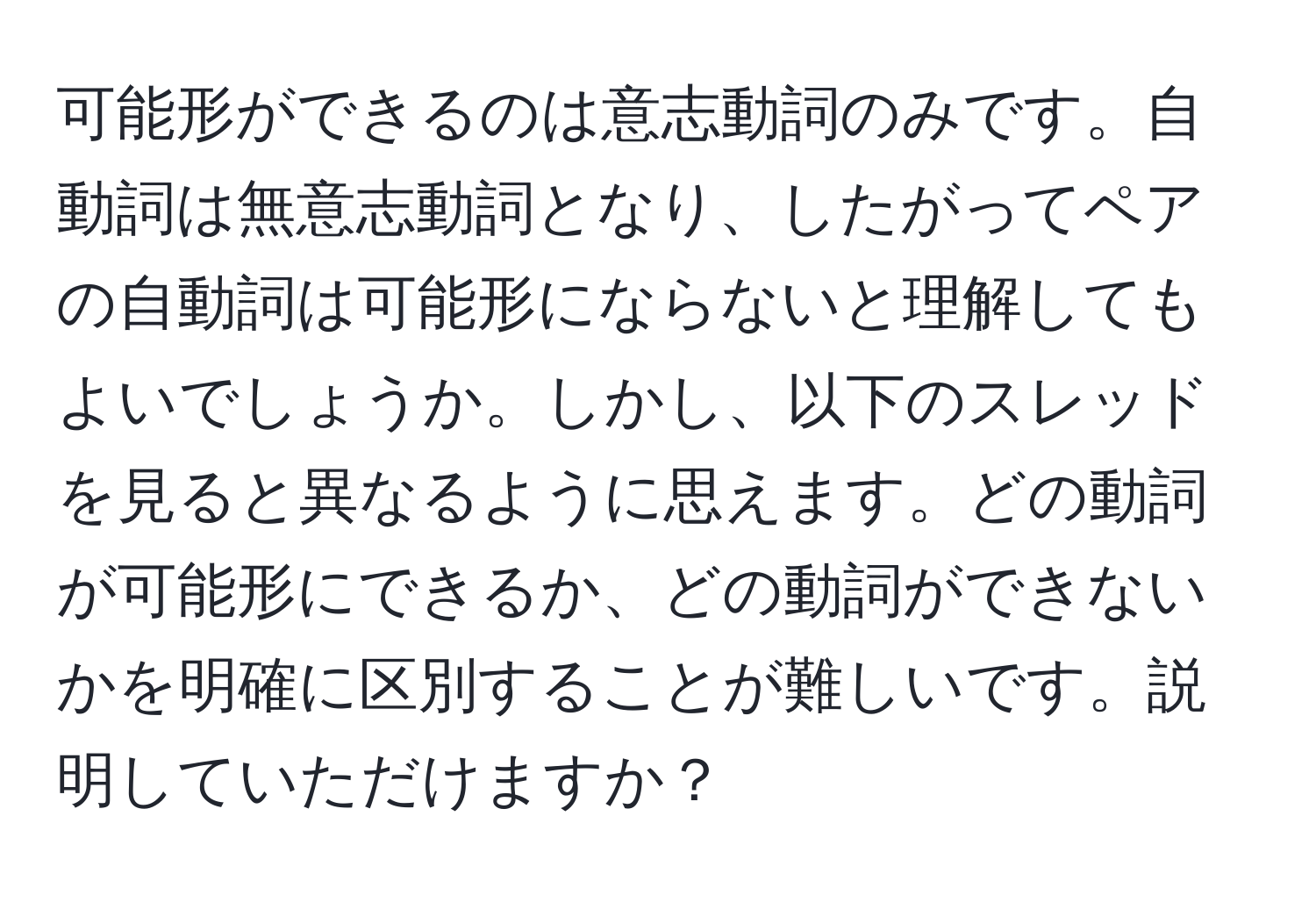 可能形ができるのは意志動詞のみです。自動詞は無意志動詞となり、したがってペアの自動詞は可能形にならないと理解してもよいでしょうか。しかし、以下のスレッドを見ると異なるように思えます。どの動詞が可能形にできるか、どの動詞ができないかを明確に区別することが難しいです。説明していただけますか？