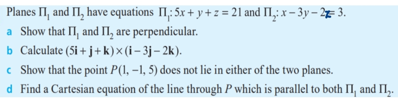 Planes prodlimits _1 and prodlimits _2 have equations prodlimits _1:5x+y+z=21 and prodlimits _2:x-3y-2z=3. 
a Show that prodlimits _1 and prodlimits _2 are perpendicular. 
b Calculate (5i+j+k)* (i-3j-2k). 
c Show that the point P(1,-1,5) does not lie in either of the two planes. 
d Find a Cartesian equation of the line through P which is parallel to both prodlimits _1 and prodlimits _2.