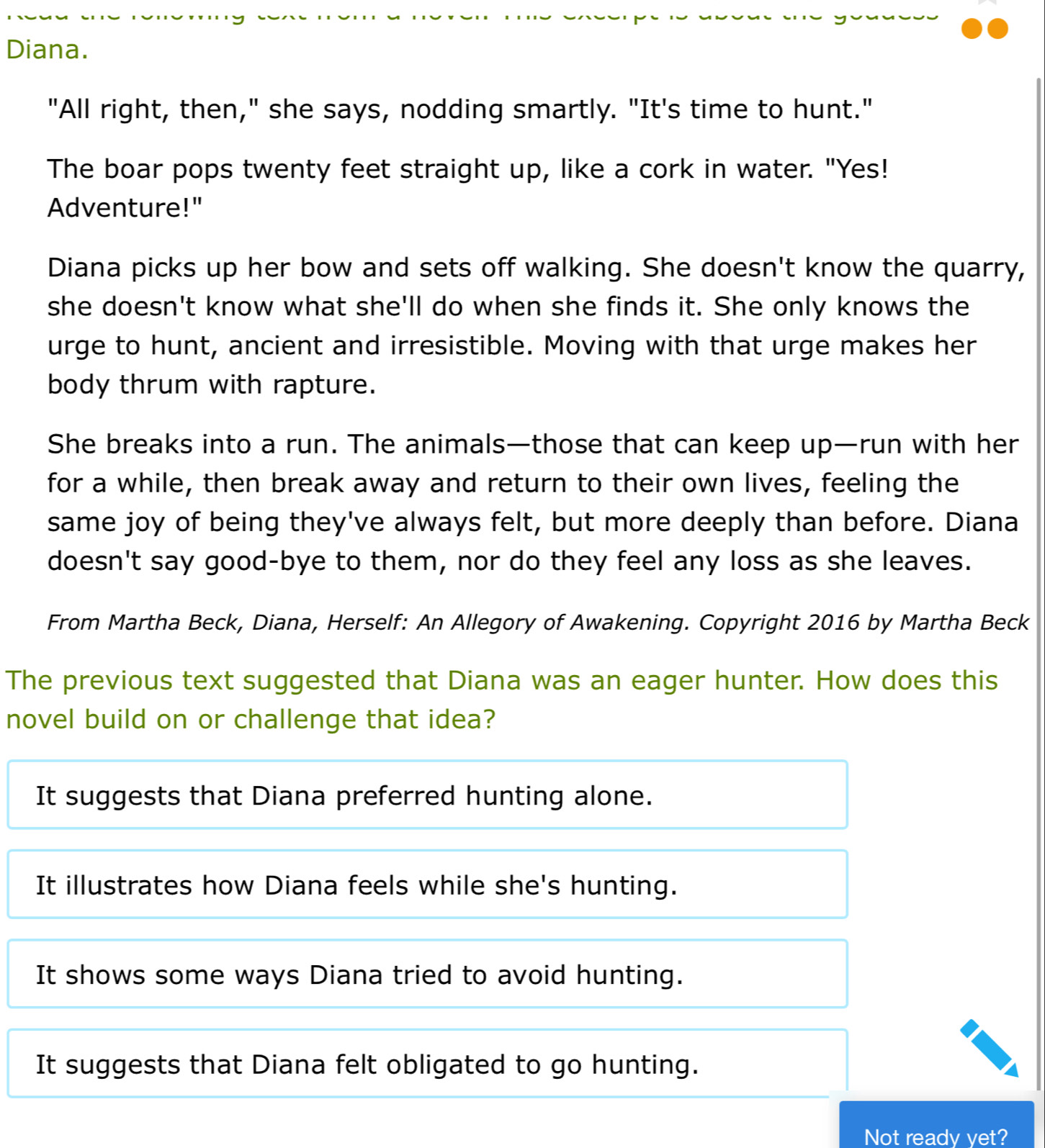 Diana.
"All right, then," she says, nodding smartly. "It's time to hunt."
The boar pops twenty feet straight up, like a cork in water. "Yes!
Adventure!"
Diana picks up her bow and sets off walking. She doesn't know the quarry,
she doesn't know what she'll do when she finds it. She only knows the
urge to hunt, ancient and irresistible. Moving with that urge makes her
body thrum with rapture.
She breaks into a run. The animals—those that can keep up—run with her
for a while, then break away and return to their own lives, feeling the
same joy of being they've always felt, but more deeply than before. Diana
doesn't say good-bye to them, nor do they feel any loss as she leaves.
From Martha Beck, Diana, Herself: An Allegory of Awakening. Copyright 2016 by Martha Beck
The previous text suggested that Diana was an eager hunter. How does this
novel build on or challenge that idea?
It suggests that Diana preferred hunting alone.
It illustrates how Diana feels while she's hunting.
It shows some ways Diana tried to avoid hunting.
It suggests that Diana felt obligated to go hunting.
Not ready vet?