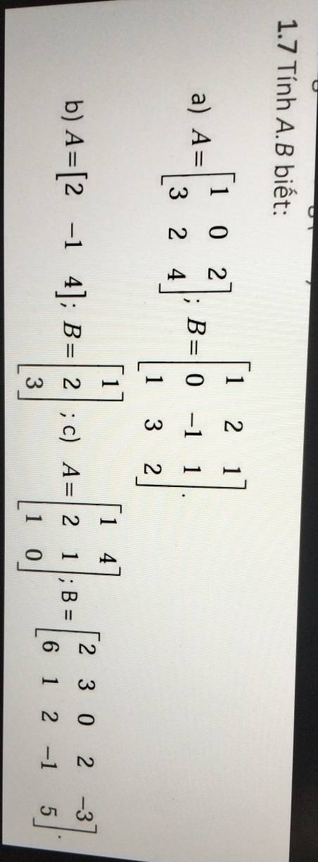 1.7 Tính A. B biết:
a) A=beginbmatrix 1&0&2 3&2&4endbmatrix; B=beginbmatrix 1&2&1 0&-1&1 1&3&2endbmatrix. 
b) A=[2-14]; B=beginbmatrix 1 2 3endbmatrix; c) A=beginbmatrix 1&4 2&1 1&0endbmatrix; B=beginbmatrix 2&3&0&2&-3 6&1&2&-1&5endbmatrix.