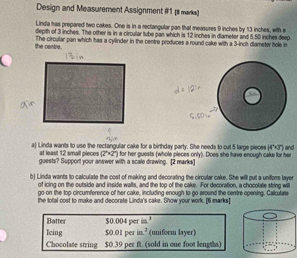 Design and Measurement Assignment #1 [8 marks] 
Linda has prepared two cakes. One is in a rectangular pan that measures 9 inches by 13 inches, with a 
depth of 3 inches. The other is in a circular tube pan which is 12 inches in diameter and 5.50 inches deep. 
The circular pan which has a cylinder in the centre produces a round cake with a 3-inch diameter hole in 
the centre. 
a) Linda wants to use the rectangular cake for a birthday party. She needs to cut 5 large pieces (4°* 3°) and 
at least 12 small pieces (2^n* 2^n) for her guests (whole pieces only). Does she have enough cake for her 
guests? Support your answer with a scale drawing. [2 marks] 
b) Linda wants to calculate the cost of making and decorating the circular cake. She will put a uniform layer 
of icing on the outside and inside walls, and the top of the cake. For decoration, a chocolate string will 
go on the top circumference of her cake, including enough to go around the centre opening. Calculate 
the total cost to make and decorate Linda's cake. Show your work. [6 marks] 
Batter $0.004 per in.³ 
Icing $0.01 per in.² (uniform layer) 
Chocolate string $0.39 per ft. (sold in one foot lengths)