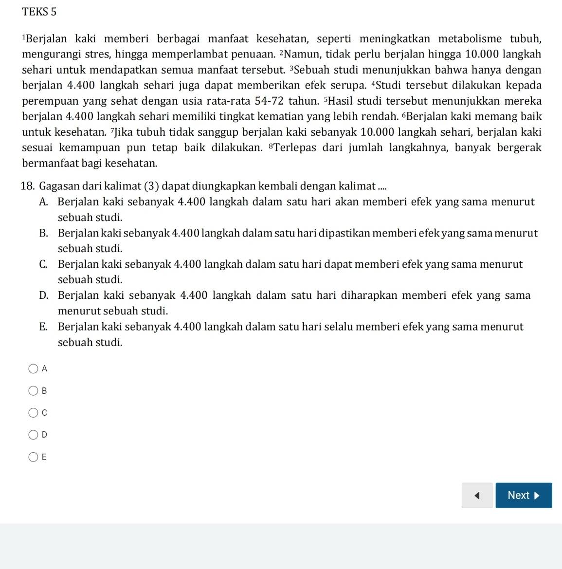 TEKS 5
¹Berjalan kaki memberi berbagai manfaat kesehatan, seperti meningkatkan metabolisme tubuh,
mengurangi stres, hingga memperlambat penuaan. ²Namun, tidak perlu berjalan hingga 10.000 langkah
sehari untuk mendapatkan semua manfaat tersebut. ³Sebuah studi menunjukkan bahwa hanya dengan
berjalan 4.400 langkah sehari juga dapat memberikan efek serupa. 4Studi tersebut dilakukan kepada
perempuan yang sehat dengan usia rata-rata 54-72 tahun. ⁵Hasil studi tersebut menunjukkan mereka
berjalan 4.400 langkah sehari memiliki tingkat kematian yang lebih rendah. “Berjalan kaki memang baik
untuk kesehatan. ⁷Jika tubuh tidak sanggup berjalan kaki sebanyak 10.000 langkah sehari, berjalan kaki
sesuai kemampuan pun tetap baik dilakukan. ®Terlepas dari jumlah langkahnya, banyak bergerak
bermanfaat bagi kesehatan.
18. Gagasan dari kalimat (3) dapat diungkapkan kembali dengan kalimat ....
A. Berjalan kaki sebanyak 4.400 langkah dalam satu hari akan memberi efek yang sama menurut
sebuah studi.
B. Berjalan kaki sebanyak 4.400 langkah dalam satu hari dipastikan memberi efek yang sama menurut
sebuah studi.
C. Berjalan kaki sebanyak 4.400 langkah dalam satu hari dapat memberi efek yang sama menurut
sebuah studi.
D. Berjalan kaki sebanyak 4.400 langkah dalam satu hari diharapkan memberi efek yang sama
menurut sebuah studi.
E. Berjalan kaki sebanyak 4.400 langkah dalam satu hari selalu memberi efek yang sama menurut
sebuah studi.
A
B
C
D
E
Next D