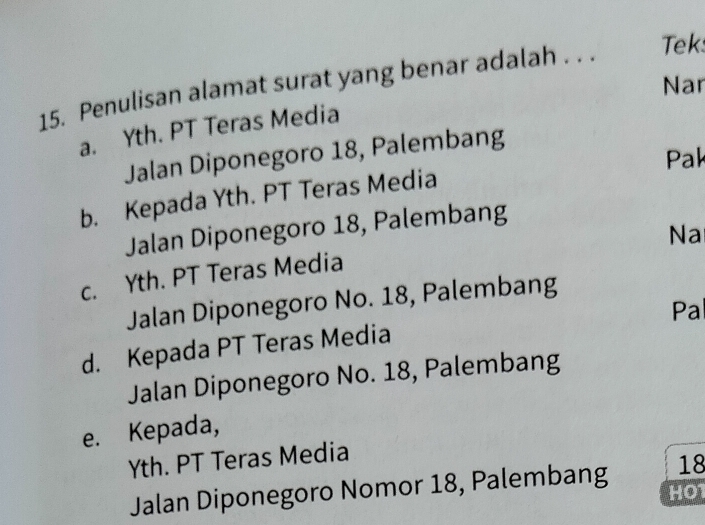 Penulisan alamat surat yang benar adalah . . . Tek
Nar
a. Yth. PT Teras Media
Jalan Diponegoro 18, Palembang
Pak
b. Kepada Yth. PT Teras Media
Jalan Diponegoro 18, Palembang
Na
c. Yth. PT Teras Media
Jalan Diponegoro No. 18, Palembang
Pa
d. Kepada PT Teras Media
Jalan Diponegoro No. 18, Palembang
e. Kepada,
Yth. PT Teras Media
18
Jalan Diponegoro Nomor 18, Palembang HO1