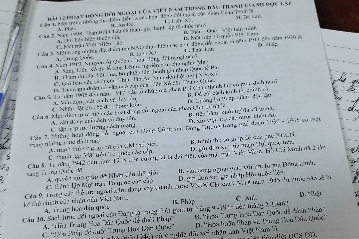 bài 12.hoạt động đối ngoại của việt nam trong đấu tranh giành đọc lập
D. Ba Lan.
Cầu 1. Một trong những địa điểm diễn ra các hoạt động đối ngoại của Phan Châu Trinh là
A. Pháp. B. Ấn Độ. C. Liên Xô,
Câu 2. Năm 1908, Phan Bội Châu đã tham gia thành lập tổ chức nào?
A. Hội liên hiệp thuộc địa. B. Điền - Quế - Việt liên minh.
C. Mặt trận Việt-Miên-Lào. D. Mặt trận Tổ quốc Việt Nam.
D. Pháp.
Câu 3. Một trong những địa điểm mà NAQ thực hiện các hoạt động đối ngoại từ năm 1911 đến năm 1920 là
A. Trung Quốc. B. Liên Xô. C. Thái Lan.
Câu 4. Năm 1919, Nguyễn Ái Quốc có hoạt động đối ngoại nào?
A. Sang Liên Xô dự lễ tang Lênin, nghiên cứu chủ nghĩa Mác.
B. Tham dự Đại hội Tua, bỏ phiếu tán thành gia nhập Quốc tế Ba.
C. Gửi bản yêu sách của Nhân dân An Nam đến hội nghị Véc-xai.
D. Tham gia đoàn cố vấn cao cấp của Liên Xô đến Trung Quốc.
Câu 5. Từ năm 1905 đến năm 1917, các tổ chức mà Phan Bội Châu thành lập có mục đích nào?
A. Vận động cải cách và duy tân. B. Đề cải cách kỉnh tế, chính trị.
C. Nhằm lật độ chế độ phong kiến. D. Chống lại Pháp giành độc lập.
Câu 6. Mục đích thực hiện các hoạt động đối ngoại của Phan Chu Trinh là
A. vận động cải cách và duy tân. B. tiến hành khởi nghĩa vũ trang.
C. tập hợp lực lượng cách mạng. D. xin viện trợ các nước châu Âu.
Câu 7. Những hoạt động đối ngoại của Đảng Cộng sản Đông Dương trong giai đoạn 1930 - 1945 có một
A. tranh thủ sự giúp đỡ của CM thế giới. B. tranh thủ sự giúp đỡ của phe XHCN.
trong những mục đích nào
C. thành lập Mặt trận Tổ quốc các cấp. D. gửi đơn xin gia nhập Hội quốc liên.
Câu 8. Từ năm 1942 đến năm 1945 trên cương vị là đại diện của mặt trận Việt Minh, Hồ Chí Minh đã 2 lần
A. quyên góp giúp đỡ Nhân dân thế giới. B. vận động ngoại giao với lực lượng Đồng minh.
sang Trung Quốc để
C. thành lập Mặt trận Tổ quốc các cấp. D. gửi đơn xin gia nhập Hội quốc liên.
Câu 9. Trong các thể lực ngoại xâm đang vây quanh nước VNDCCH sau CMT8 năm 1945 thì nước nào sẽ là
B. Pháp C. Anh D. Nhật
kẻ thù chính của nhân dân Việt Nam.
A. Trung hoa dân quốc
Câu 10. Sách lược đổi ngoại của Đảng tạ trong thời gian từ tháng 9 -1945 đến tháng 2-1946?
A. “Hòa Trung Hoa Dân Quốc để đuổi Pháp” B. “Hòa Trung Hoa Dân Quốc để đánh Pháp”
C. “Hòa Pháp để đuổi Trung Hoa Dân Quốc” D. “Hòa hoãn Pháp và Trung Hoa Dân Quốc”
* Sơ bộ (6/3/1946) có ý nghĩa đối với nhân dân Việt Nam là
iê c tiêu diệt ĐCS ĐD.