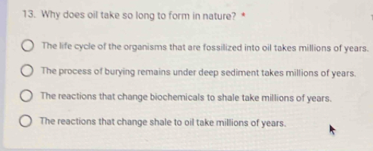 Why does oil take so long to form in nature? *
The life cycle of the organisms that are fossilized into oil takes millions of years.
The process of burying remains under deep sediment takes millions of years.
The reactions that change biochemicals to shale take millions of years.
The reactions that change shale to oil take millions of years.