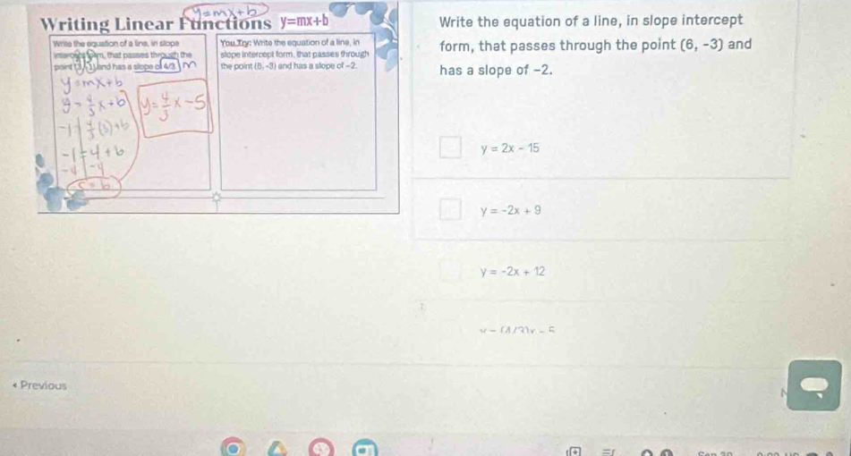 Writing Linear Functions y=mx+b Write the equation of a line, in slope intercept
Wrise the equation of a line, in stope You, Try: Write the equation of a line, in form, that passes through the point (6,-3) and
inercent form, that passes through the slope intercept form, that passes through
point (3 and has a slope o 4/3 0 the point (0,-3) and has a slope of -2. has a slope of -2.
y=2x-15
y=-2x+9
y=-2x+12
1 3 _ 
« Previous
N