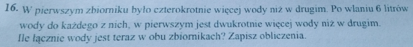 pierwszym zbiorniku było czterokrotnie więcej wody niż w drugim. Po wlaniu 6 litrów 
wody do każdego z nich, w pierwszym jest dwukrotnie więcej wody niż w drugim. 
Îe łącznie wody jest teraz w obu zbiornikach? Zapisz obliczenia.