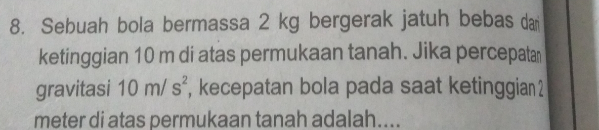 Sebuah bola bermassa 2 kg bergerak jatuh bebas dar 
ketinggian 10 m di atas permukaan tanah. Jika percepatar 
gravitasi 10m/s^2 , kecepatan bola pada saat ketinggian 2
meter di atas permukaan tanah adalah....