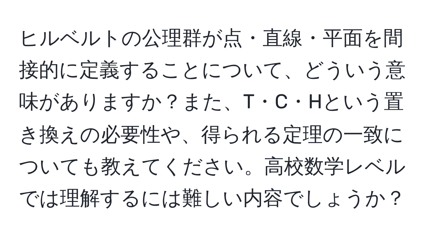 ヒルベルトの公理群が点・直線・平面を間接的に定義することについて、どういう意味がありますか？また、T・C・Hという置き換えの必要性や、得られる定理の一致についても教えてください。高校数学レベルでは理解するには難しい内容でしょうか？