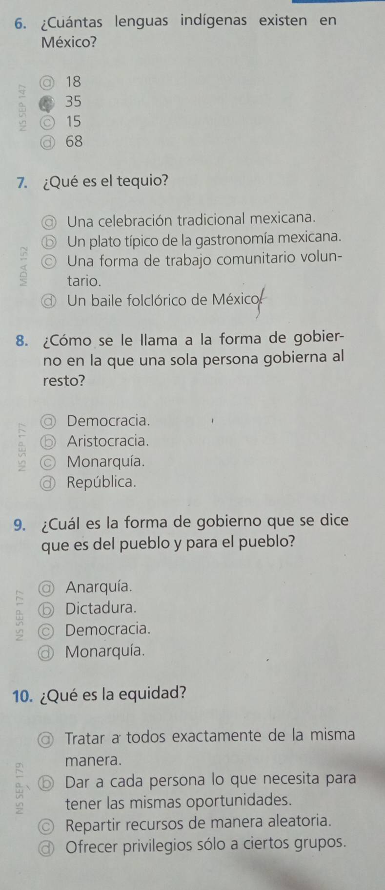 ¿Cuántas lenguas indígenas existen en
México?
◎ 18

⑥ 35
◎ 15
@ 68
7. ¿Qué es el tequio?
Una celebración tradicional mexicana.
⑤ Un plato típico de la gastronomía mexicana.
◎ Una forma de trabajo comunitario volun-
tario.
Un baile folclórico de México
8. ¿Cómo se le llama a la forma de gobier-
no en la que una sola persona gobierna al
resto?
Democracia.
ⓑ Aristocracia.
© Monarquía.
@ República.
9. ¿Cuál es la forma de gobierno que se dice
que es del pueblo y para el pueblo?
@ Anarquía.
⑥ Dictadura.
≌ ◎ Democracia.
@ Monarquía.
10. ¿Qué es la equidad?
Tratar a todos exactamente de la misma
manera.
~
⑥ Dar a cada persona lo que necesita para
vn tener las mismas oportunidades.
◎ Repartir recursos de manera aleatoria.
@ Ofrecer privilegios sólo a ciertos grupos.