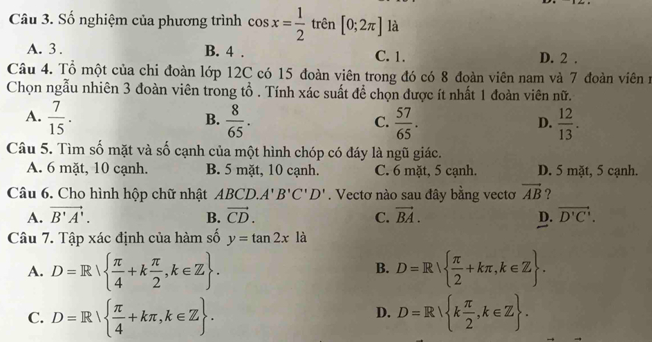 Số nghiệm của phương trình cos x= 1/2  trên [0;2π ] là
A. 3. B. 4. C. 1. D. 2.
Câu 4. Tổ một của chi đoàn lớp 12C có 15 đoàn viên trong đó có 8 đoàn viên nam và 7 đoàn viên n
Chọn ngẫu nhiên 3 đoàn viên trong tổ . Tính xác suất để chọn được ít nhất 1 đoàn viên nữ.
A.  7/15 .  8/65 .  57/65 .  12/13 . 
B.
C.
D.
Câu 5. Tìm số mặt và số cạnh của một hình chóp có đáy là ngũ giác.
A. 6 mặt, 10 cạnh. B. 5 mặt, 10 cạnh. C. 6 mặt, 5 cạnh. D. 5 mặt, 5 cạnh.
Câu 6. Cho hình hộp chữ nhật ABCD. A'B'C'D'. Vectơ nào sau đây bằng vectơ vector AB ?
A. vector B'A'. B. vector CD. C. vector BA. D. vector D'C'. 
Câu 7. Tập xác định của hàm số y=tan 2x là
A. D=R  π /4 +k π /2 , k∈ Z. D=R  π /2 +kπ , k∈ Z. 
B.
C. D=R  π /4 +kπ , k∈ Z. D=R k π /2 , k∈ Z. 
D.