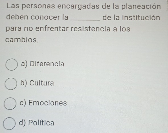 Las personas encargadas de la planeación
deben conocer la _de la institución
para no enfrentar resistencia a los
cambios.
a) Diferencia
b) Cultura
c) Emociones
d) Política