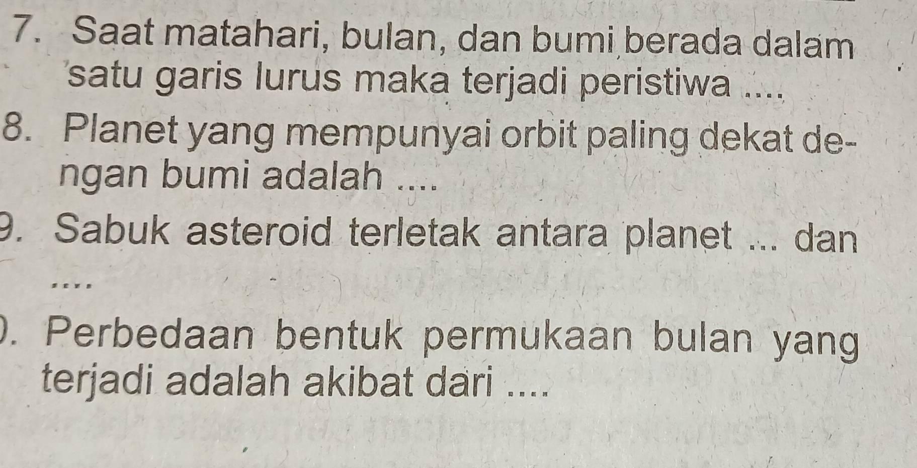 Saat matahari, bulan, dan bumi berada dalam 
satu garis lurus maka terjadi peristiwa .... 
8. Planet yang mempunyai orbit paling dekat de- 
ngan bumi adalah .... 
9. Sabuk asteroid terletak antara planet ... dan 
. . × . 
). Perbedaan bentuk permukaan bulan yang 
terjadi adalah akibat dari ....