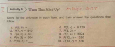 Activity 5: Warm That Mind Up! 
Solve for the unknown in each iter, and then answer the questions that 
follow. 
6. 
1. P(6,6)= _ P(8,r)=6720
2. P(7,r)=840 7. P(8,3)= _ 
3. P(n,3)=60 B. P(n,4)=3024
4. P(n,3)=504 9. P(12,r)=1320
5. P(10,5)= _ 10. P(13,r)=156