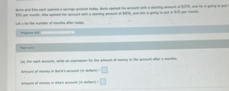 Borls and Rita each opened a savings account today. Borls opened his account with a starting amount of $370, and he is going to pul
$95 per month. Rite opened her account with a starting amount of $850, and she is going to put in $35 per month
Let x be the number of months after today. 
Progress: 0/3 
Part 1 of 3 
(a) For each account, write an expression for the amount of money in the account after x months. 
Amount of money in Boris's account (in dollars) =□
Amount of money in Rita's account (in doliars) =□