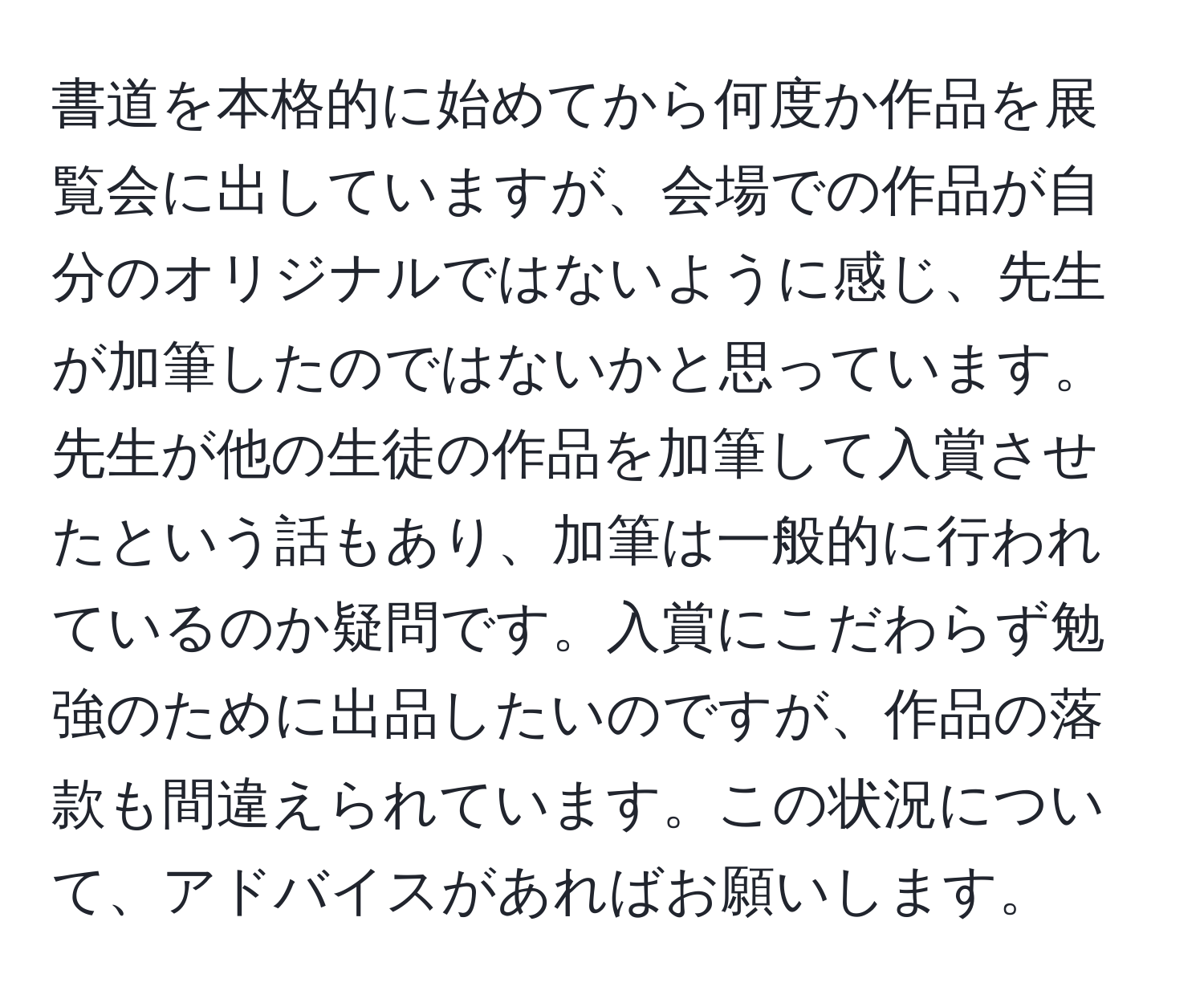 書道を本格的に始めてから何度か作品を展覧会に出していますが、会場での作品が自分のオリジナルではないように感じ、先生が加筆したのではないかと思っています。先生が他の生徒の作品を加筆して入賞させたという話もあり、加筆は一般的に行われているのか疑問です。入賞にこだわらず勉強のために出品したいのですが、作品の落款も間違えられています。この状況について、アドバイスがあればお願いします。