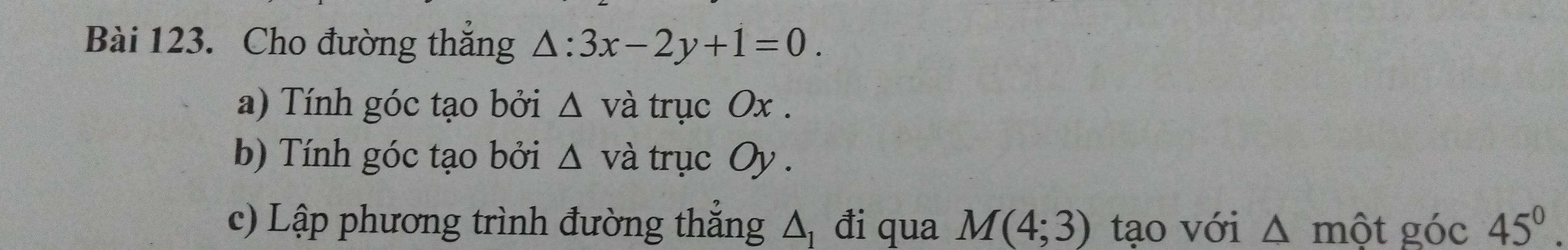 Cho đường thắng △ :3x-2y+1=0. 
a) Tính góc tạo bởi △ vdot a trục Ox. 
b) Tính góc tạo bởi △ vdot a trục ()v
c) Lập phương trình đường thẳng Δ đi qua M(4;3) tạo với △ mhat Qt góc 45°.