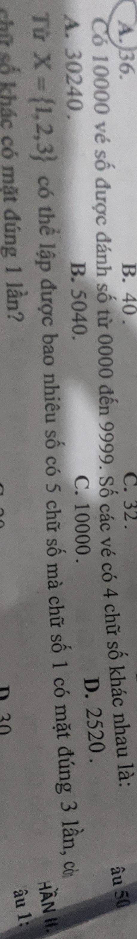A. 36. B. 40. C. 32.
Có 10000 vé số được đánh số từ 0000 đến 9999. Số các vé có 4 chữ số khác nhau là:
âu 50
D. 2520.
A. 30240. B. 5040. C. 10000.
Từ X= 1,2,3 có thể lập được bao nhiêu số có 5 chữ số mà chữ số 1 có mặt đúng 3 lần, cờ
HÀnN II.
chữ số khác có mặt đúng 1 lần?
âu 1:
D 30