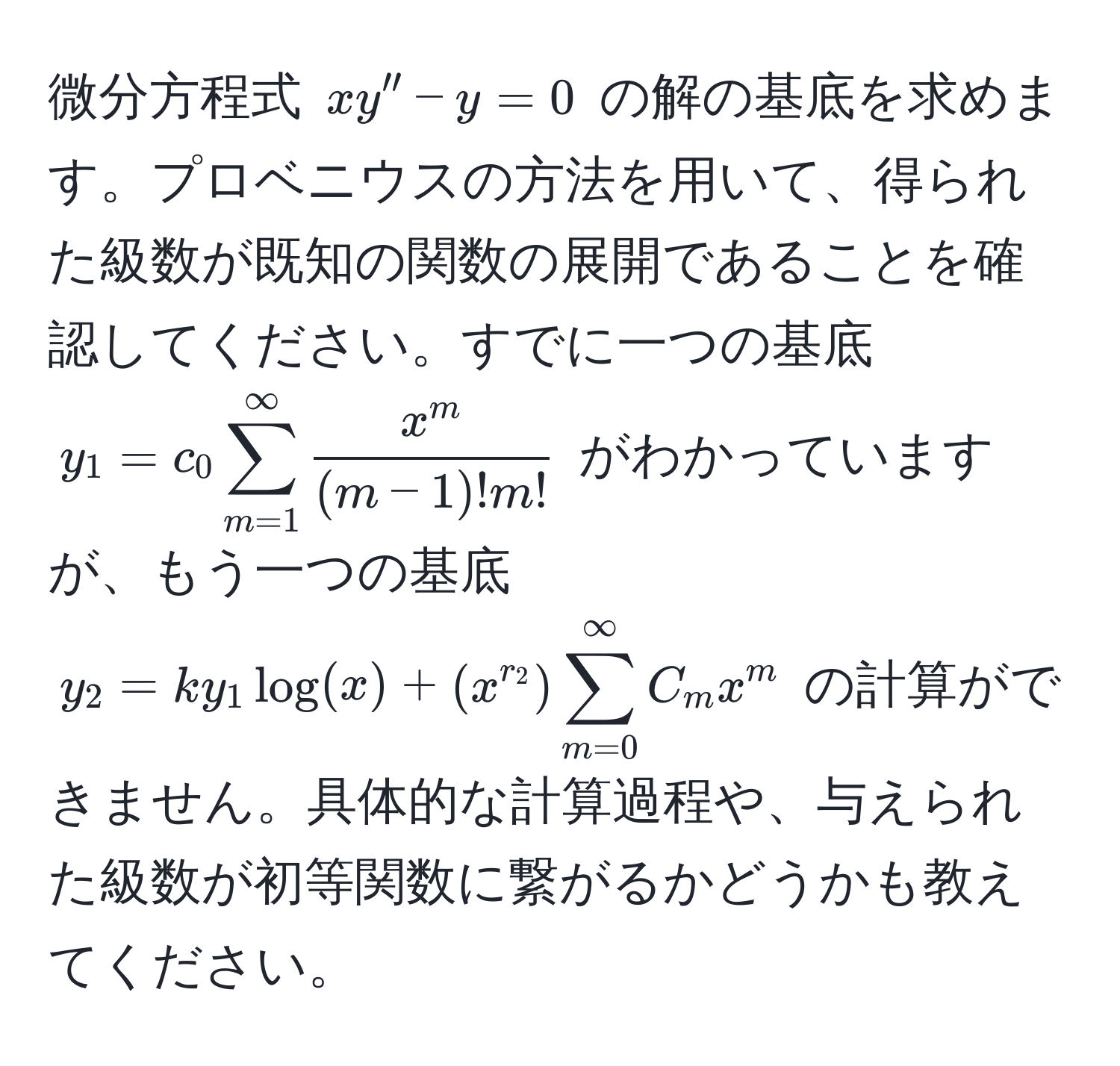 微分方程式 $xy'' - y = 0$ の解の基底を求めます。プロベニウスの方法を用いて、得られた級数が既知の関数の展開であることを確認してください。すでに一つの基底 $y_1 = c_0 sum_(m=1)^(∈fty) fracx^m(m-1)!m!$ がわかっていますが、もう一つの基底 $y_2 = k y_1 log(x) + (x^(r_2)) sum_(m=0)^(∈fty) C_m x^m$ の計算ができません。具体的な計算過程や、与えられた級数が初等関数に繋がるかどうかも教えてください。