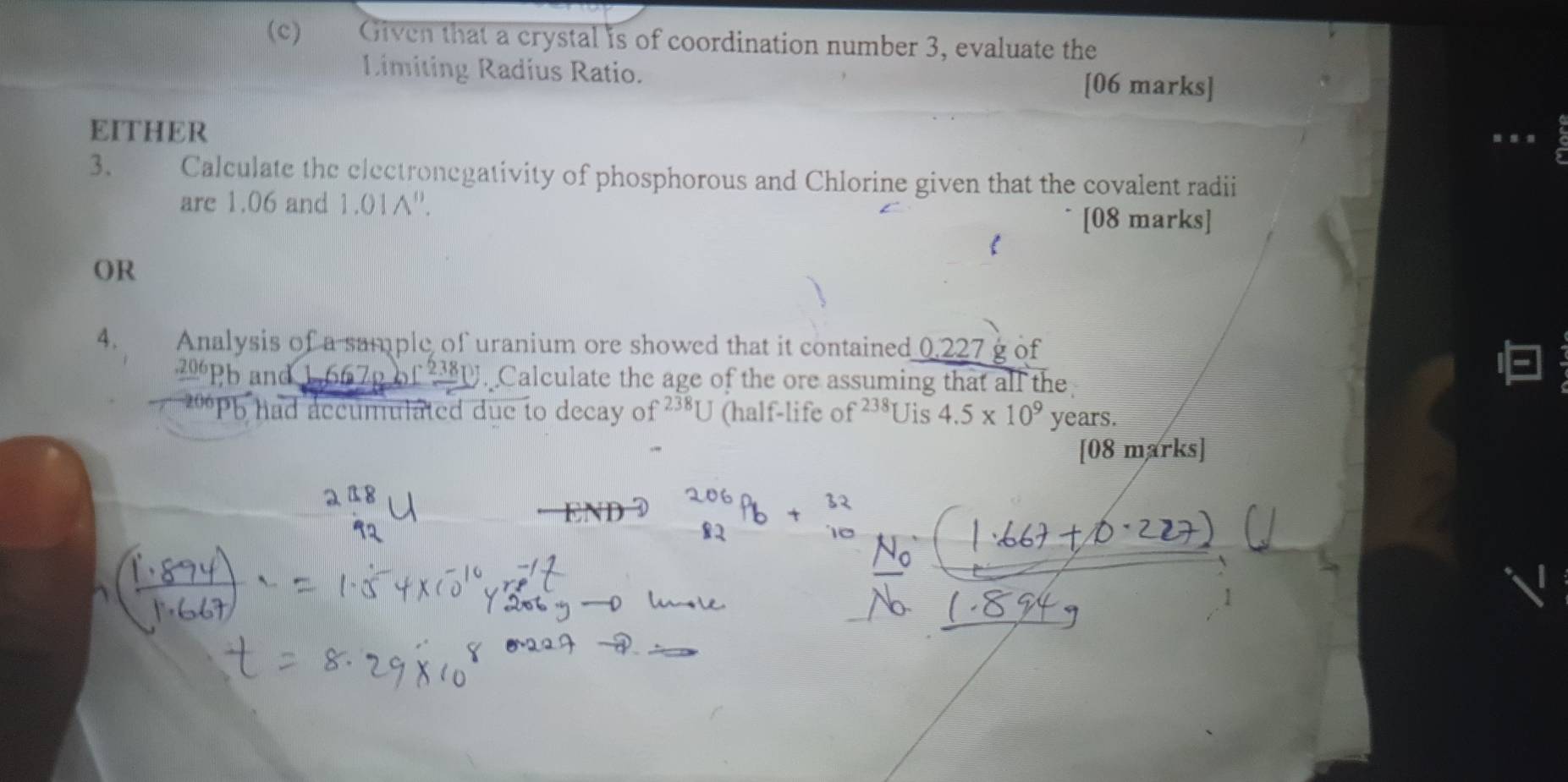 €£ Given that a crystal is of coordination number 3, evaluate the 
Limiting Radius Ratio. [06 marks] 
EITHER 
. . . 
3. — Calculate the electronegativity of phosphorous and Chlorine given that the covalent radii 
are 1.06 and 1.01A ''. 
[08 marks] 
 
OR 
4. Analysis of a sample of uranium ore showed that it contained 0.227 g of^-frac 2380.3
20° Pb and Calculate the age of the ore assuming that all the 
o had accumulated due to decay f^(238)U (half-life o f^(238)[ Jis 4.5* 10^9 years. 
[08 marks]