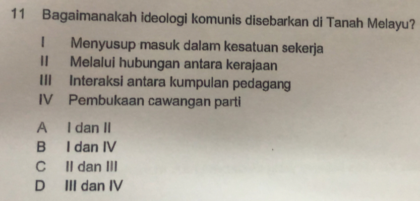 Bagaimanakah ideologi komunis disebarkan di Tanah Melayu?
I Menyusup masuk dalam kesatuan sekerja
II Melalui hubungan antara kerajaan
III Interaksi antara kumpulan pedagang
IV Pembukaan cawangan parti
A I dan II
B I dan IV
C II dan III
D III dan IV