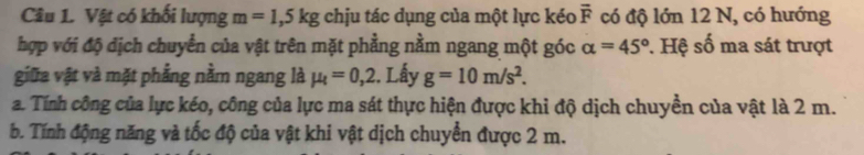 Vật có khối lượng m=1,5kg chịu tác dụng của một lực kéo overline F có độ lớn 12 N, có hướng 
hợp với độ dịch chuyển của vật trên mặt phẳng nằm ngang một góc alpha =45°. Hệ số ma sát trượt 
giữa vật và mặt phẳng nằm ngang là mu _t=0,2. Lấy g=10m/s^2. 
a. Tính công của lực kéo, công của lực ma sát thực hiện được khi độ dịch chuyền của vật là 2 m. 
b. Tính động năng và tốc độ của vật khi vật dịch chuyển được 2 m.