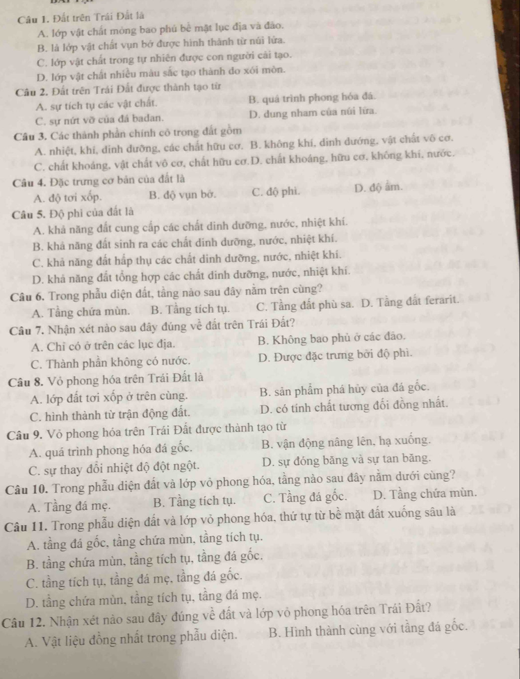 Đất trên Trái Đất là
A. lớp vật chất mòng bao phủ bể mặt lục địa và đảo.
B. là lớp vật chất vụn bở được hình thành từ núi lửa.
C. lớp vật chất trong tự nhiên được con người cải tạo.
D. lớp vật chất nhiều màu sắc tạo thành do xói mòn.
Câu 2. Đất trên Trái Đất được thành tạo từ
A. sự tích tụ các vật chất. B. quá trình phong hóa đá.
C. sự nứt vỡ của đá badan. D. dung nham của núi lửa.
Câu 3. Các thành phần chính cô trong đất gồm
A. nhiệt, khí, dinh dưỡng, các chất hữu cơ. B. không khí, dinh dướng, vật chất vô cơ.
C. chất khoảng, vật chất vô cơ, chất hữu cơ.D. chất khoáng, hữu cơ, không khí, nước.
Câu 4. Đặc trưng cơ bản của đất là
A. độ tơi xốp. B. độ vụn bở. C. độ phì. D. độ âm.
Câu 5. Độ phi của đất là
A. khả năng đất cung cấp các chất dinh dưỡng, nước, nhiệt khí.
B. khả năng đất sinh ra các chất dinh dưỡng, nước, nhiệt khí.
C. khả năng đất hấp thụ các chất dinh dưỡng, nước, nhiệt khí.
D. khả năng đất tổng hợp các chất dinh dưỡng, nước, nhiệt khí.
Câu 6. Trong phẫu diện đất, tầng nào sau đây nằm trên cùng?
A. Tầng chứa mùn. B. Tầng tích tụ. C. Tầng đất phù sa. D. Tầng đất ferarit.
Câu 7. Nhận xét nào sau đây đúng về đất trên Trái Đất?
A. Chỉ có ở trên các lục địa. B. Không bao phủ ở các đảo.
C. Thành phần không có nước. D. Được đặc trưng bởi độ phì.
Câu 8. Vỏ phong hóa trên Trái Đất là
A. lớp đất tơi xốp ở trên cùng. B. sản phẩm phá hủy của đá gốc.
C. hình thành từ trận động đất. D. có tính chất tương đối đồng nhất.
Câu 9. Vỏ phong hóa trên Trái Đất được thành tạo từ
A. quá trình phong hóa đá gốc. B. vận động nâng lên, hạ xuống.
C. sự thay đổi nhiệt độ đột ngột. D. sự đóng băng và sự tan băng.
Câu 10. Trong phẫu diện đất và lớp vỏ phong hóa, tầng nào sau đây nằm dưới cùng?
A. Tầng đá mẹ. B. Tầng tích tụ. C. Tầng đá gốc. D. Tầng chứa mùn.
Câu 11. Trong phẫu diện đất và lớp vỏ phong hóa, thứ tự từ bề mặt đất xuống sâu là
A. tầng đá gốc, tầng chứa mùn, tầng tích tụ.
B. tầng chứa mùn, tầng tích tụ, tầng đá gốc.
C. tầng tích tụ, tầng đá mẹ, tầng đá gốc.
D. tầng chứa mùn, tầng tích tụ, tầng đá mẹ.
Câu 12. Nhận xét nào sau đây đúng về đất và lớp vỏ phong hóa trên Trái Đất?
A. Vật liệu đồng nhất trong phẫu diện. B. Hình thành cùng với tầng đá gốc.