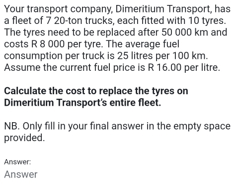 Your transport company, Dimeritium Transport, has 
a fleet of 7 20-ton trucks, each fitted with 10 tyres. 
The tyres need to be replaced after 50 000 km and 
costs R 8 000 per tyre. The average fuel 
consumption per truck is 25 litres per 100 km. 
Assume the current fuel price is R 16.00 per litre. 
Calculate the cost to replace the tyres on 
Dimeritium Transport's entire fleet. 
NB. Only fill in your final answer in the empty space 
provided. 
Answer: 
Answer