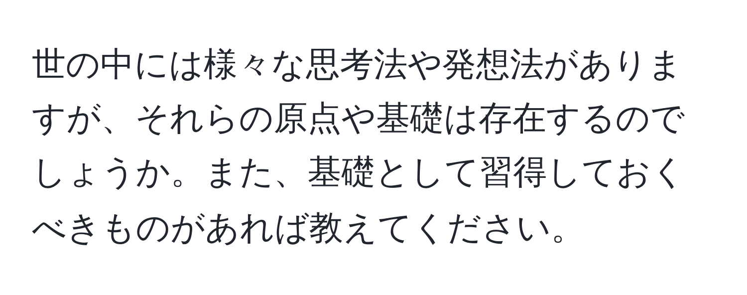 世の中には様々な思考法や発想法がありますが、それらの原点や基礎は存在するのでしょうか。また、基礎として習得しておくべきものがあれば教えてください。