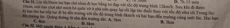 3mm
Cầu 31. Lúc 6h20min hai bạn chở nhau đi học bằng xe đạp với tốc độ trung bình 12km/h. Sau khi đi được D. 7h 15 min
10min, một bạn chợt nhớ mình bỏ quên vở ở nhà nên quay lại rồi lập tức đuổi theo với tốc độ như cũ.Trong lúc
độ bạn thứ hai tiếp tục đi bộ đến trường với tốc độ trung bình 6km/h và hai bạn đến trường cùng một lúc. Hai bạn
đến trường lúc. Quãng đường từ nhà đền trường dài: A. 5km B. 3km
C. 4km D. 6km
Câu 32. Một người đứng ở điểm