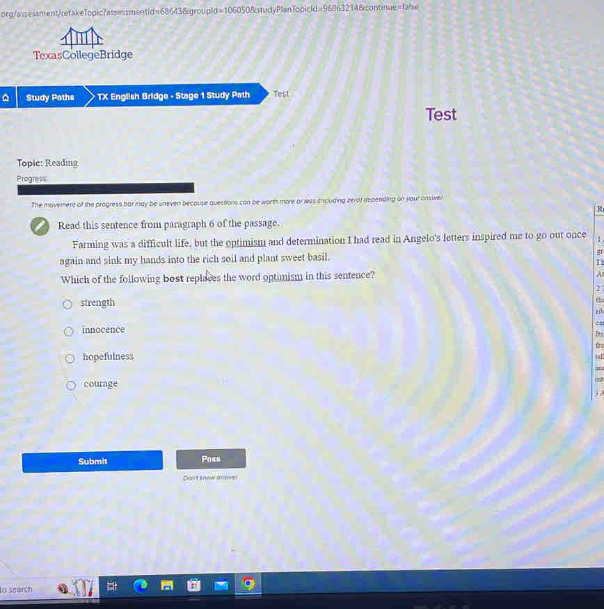 org/assessment/retakeTopic?assessmenti d=68643 Egroupio =106050823ts lyPlanTopicld =9686321 Bcontinue=false
TexasCollegeBridge
Study Paths TX English Bridge - Stage 1 Study Path Test
Test
Topic: Reading
Progress
The movement of the progress bar may be uneven becouse questions can be worth more or ress including zero) depending on your answer.
R
I Read this sentence from paragraph 6 of the passage.
Farming was a difficult life, but the optimism and determination I had read in Angelo's letters inspired me to go out once 
again and sink my hands into the rich soil and plant sweet basil.
I 1
Which of the following bost replaces the word optimism in this sentence?
A
2
strength
the
nb
ca
innocence Ita
fro
hopefulness te
''
courage in!
3 A
Submit Poas
Don't know arower
to search