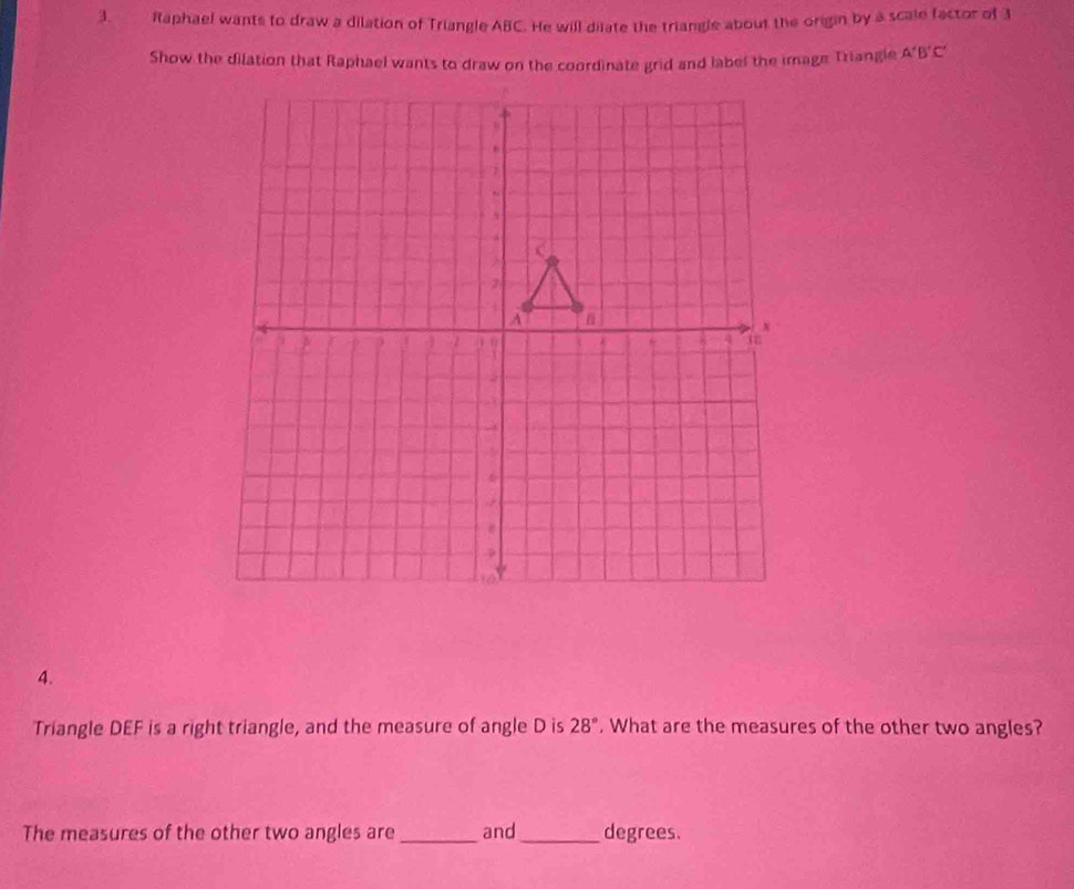 Raphael wants to draw a dilation of Triangle ABC. He will dilate the triangle about the origin by a scale factor of 3
Show the dilation that Raphael wants to draw on the coordinate grid and label the image Triangle A'B'C'
4. 
Triangle DEF is a right triangle, and the measure of angle D is 28°. What are the measures of the other two angles? 
The measures of the other two angles are _and_ degrees.