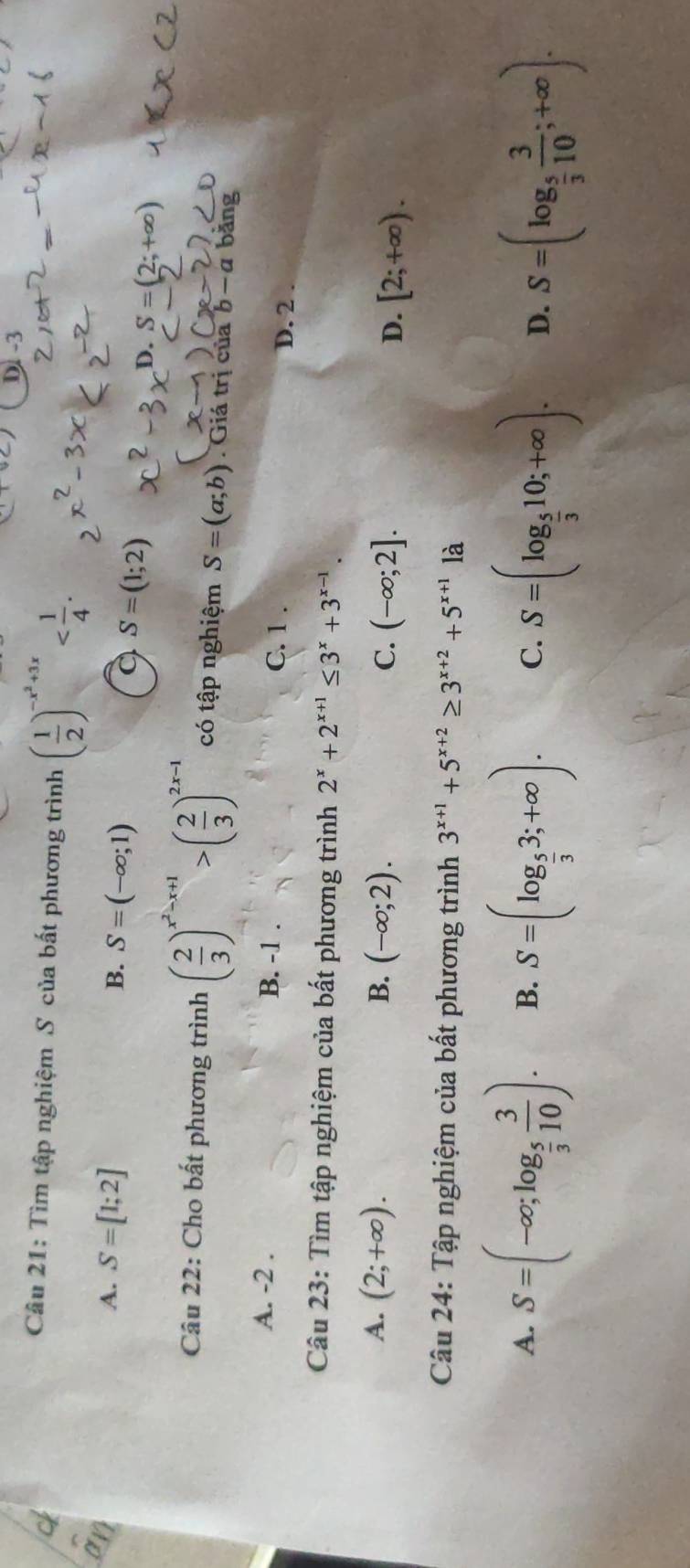 D -3
Câu 21: Tìm tập nghiệm S của bất phương trình ( 1/2 )^-x^2+3x .
4. S=[1;2] B. S=(-∈fty ;1)
a S=(1;2)
D. S=(2;+∈fty )
Câu 22: Cho bất phương trình ( 2/3 )^x^2-x+1>( 2/3 )^2x-1 có tập nghiệm S=(a;b). Giá trị của b-a băng
A. -2. B. -1. C. 1. D. 2.
Câu 23: Tìm tập nghiệm của bất phương trình 2^x+2^(x+1)≤ 3^x+3^(x-1).
A. (2;+∈fty ). B. (-∈fty ;2). C. (-∈fty ;2]. D. [2;+∈fty ). 
Câu 24: Tập nghiệm của bất phương trình 3^(x+1)+5^(x+2)≥ 3^(x+2)+5^(x+1) là
A. S=(-∈fty ;log _ 5/3  3/10 ). B. S=(log _ 5/3 3;+∈fty ). C. S=(log _ 5/3 10;+∈fty ). D. S=(log _ 5/3  3/10 ;+∈fty ).