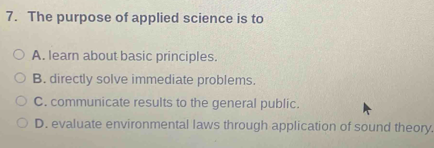 The purpose of applied science is to
A. learn about basic principles.
B. directly solve immediate problems.
C. communicate results to the general public.
D. evaluate environmental laws through application of sound theory.