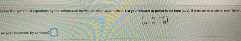 Solve the system of equations by the substitution method or elimination method. List your answers as points in the form (x,y). If there are no solutions, type "None"
beginpmatrix xy&=6 4x+4y&=28endpmatrix
Answer (separate by commas): □