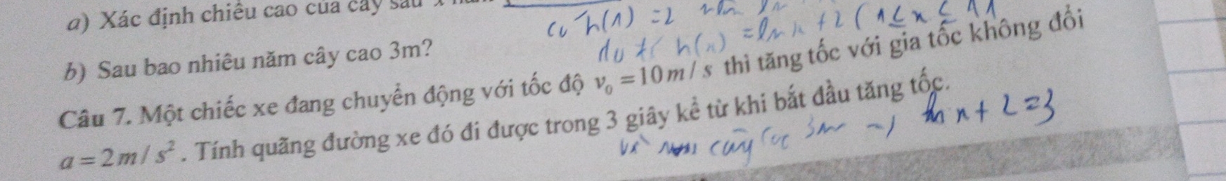 α) Xác định chiêu cao của cây sau 
b) Sau bao nhiêu năm cây cao 3m? 
Câu 7. Một chiếc xe đang chuyển động với tốc độ v_0=10m/s thì tăng tốc với gia tốc không đổi
a=2m/s^2. Tính quãng đường xe đó đi được trong 3 giây kề từ khi bắt đầu tăng tốc.