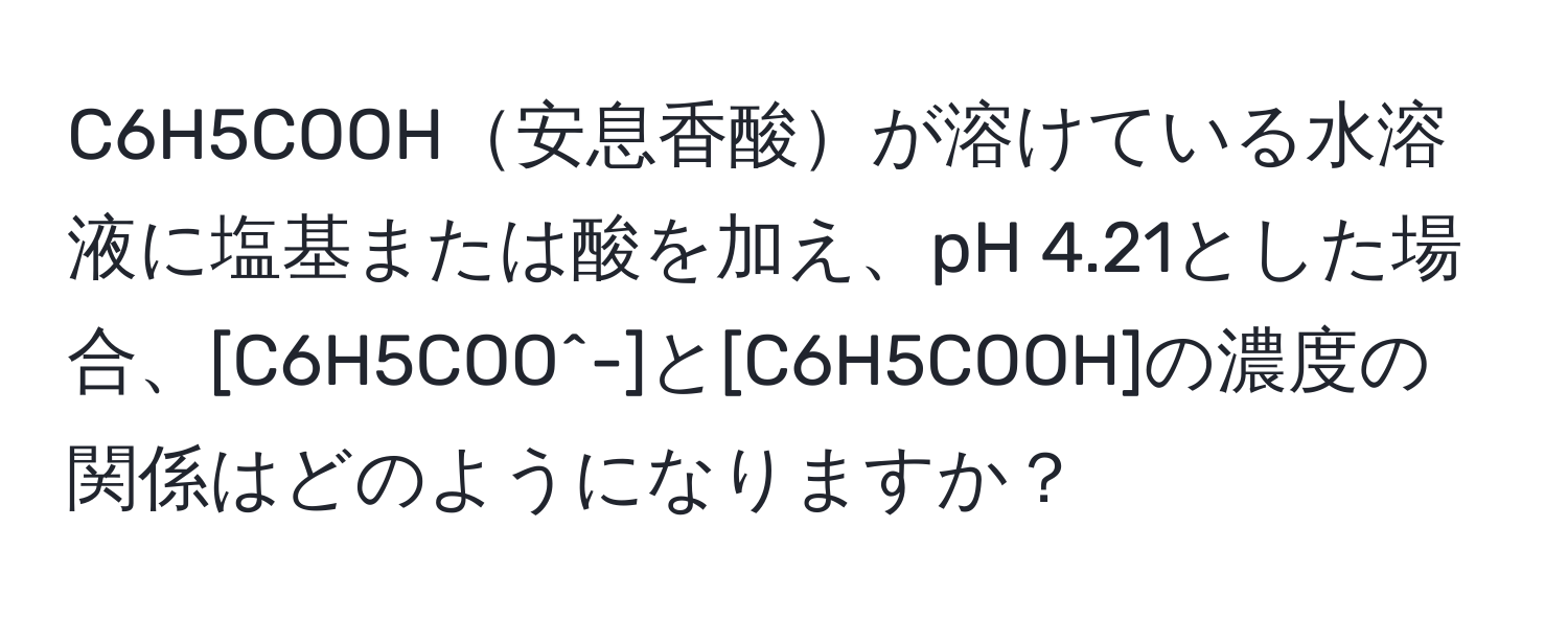 C6H5COOH安息香酸が溶けている水溶液に塩基または酸を加え、pH 4.21とした場合、[C6H5COO^-]と[C6H5COOH]の濃度の関係はどのようになりますか？