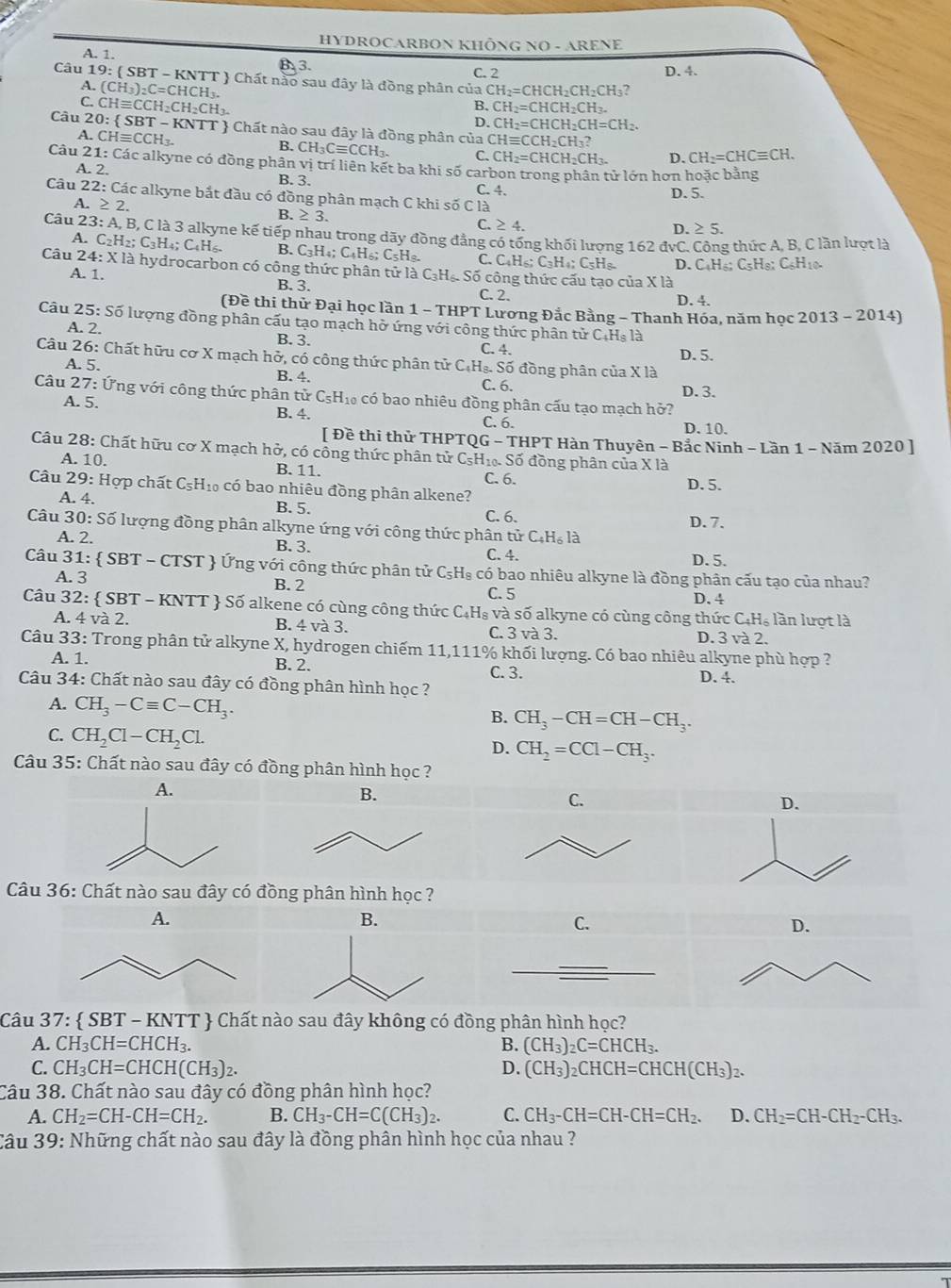 HYDROCARBON KHÔNG NO - ARENE
A. 1. B. 3.
C. 2 D. 4.
Câu 19: ( SBT - KNTT  Chất nào sau đây là đồng phân của CH_2=CHCH_2CH_2CH_3?
A. (CH_3)_2C=CHCH_3.
C. CHequiv CCH_2CH_2CH_3.
B. CH_2=CHCH_2CH_3.
D. CH_2=CHCH_2CH=CH_2.
Câu 2 0: SBT-KNTT  Chất nào sau đây là đồng phân của ( CHequiv CCH_2CH_3?
A. CHequiv CCH_3. B. CH_3Cequiv CCH_3. C. CH_2=CHCH_2CH_3. D. CH_2=CHCequiv CH.
Câu 21: Các alkyne có đồng phân vị trí liên kết ba khi số carbon trong phân tử lớn hơn hoặc bằng
A. 2. B. 3.
Câu 22: Các alkyne bắt đầu có đồng phân mạch C khi số C là C. 4. D. 5.
A. ≥ 2
B. ≥ 3.
C.≥ 4.
D. ≥ 5.
A.
Câu 23: A, B, C là 3 alkyne kế tiếp nhau trong dãy đồng đẳng có tống khối lượng 162 đvC. Công thức A, B, C lần lượt là C_2H_2; C_3H_2 : C_4H_6 B. C_3H_4;C_4H_6 C= H.
C. C_4H_6;C_3H_4;C_5H_8. D. C_4H_6;C_5H_8:C_6H_10.
Câu 24: X1 là hydrocarbon có công thức phân tử là C₃Hạ Số công thức cấu tạo của X là
A. 1.
B. 3. C. 2.
D. 4.
(Đề thi thử Đại học lần 1-7 THPT Lương Đắc Bằng - Thanh Hóa, năm học 2013 - 2014)
Câu 25: Số lượng đồng phân cấu tạo mạch hở ứng với công thức phân tử C.Hs là
A. 2. B. 3.
C. 4. D. 5.
Câu 26: Chất hữu cơ X mạch hở, có công thức phân tử C.Hạ. Số đồng phân của X là
A. 5. B.4. C. 6.
Câu 27: Ứng với công thức phân tử C₅H₁₀ có bao nhiêu đồng phân cấu tạo mạch hở? D. 3.
A. 5. B. 4. C. 6.
D. 10.
[ Đề thi thử THPTQG - THPT Hàn Thuyên - Bắc Ninh - Lần 1 - Năm 2020 ]
Câu 28: Chất hữu cơ X mạch hở, có công thức phân tử CsH₁ Số đồng phân của X là
A. 10. B. 11.
Câu 29: Hợp chất C_5H_10 có bao nhiêu đồng phân alkene? C. 6. D. 5.
A. 4. B. 5.
C. 6.
Câu 3 0: Số lượng đồng phân alkyne ứng với công thức phân tử C.H₆ là D. 7.
A. 2. B. 3. C. 4.
D. 5.
Câu 31:  SBT-CTST  Ứng với công thức phân tử C₅H₈ có bao nhiêu alkyne là đồng phân cấu tạo của nhau?
A. 3 B. 2
C. 5 D. 4
Câu 32: SBT-1 KNT T *  Số alkene có cùng công thức C.H₈ và số alkyne có cùng công thức C· H lần lượt là
A. 4va2. B. 4 và 3. C. 3 và 3. D. 3 và 2.
Câu 33 : Trong phân tử alkyne X, hydrogen chiếm 11,111% khối lượng. Có bao nhiêu alkyne phù hợp ?
A. 1. B. 2. C. 3. D. 4.
Câu 34: Chất nào sau đây có đồng phân hình học ?
A. CH_3-Cequiv C-CH_3.
B. CH_3-CH=CH-CH_3.
C. CH_2Cl-CH_2Cl.
D. CH_2=CCl-CH_3.
Câu 35: Chất nào sau đây có đồng phân hình học ?
A.
D.
Câu 36: Chất nào sau đây có
C.
Câu 37:  SBT - KNTT  Chất nào sau đây không có đồng phân hình học?
A. CH_3CH=CHCH_3. B. (CH_3)_2C=CHCH_3.
C. CH_3CH=CHCH(CH_3)_2. D. (CH_3)_2CHCH=CHCH(CH_3) 7.
Câu 38. Chất nào sau đây có đồng phân hình học?
A. CH_2=CH-CH=CH_2. B. CH_3-CH=C(CH_3)_2. C. CH_3-CH=CH-CH=CH_2. D. CH_2=CH-CH_2-CH_3.
Câu 39: Những chất nào sau đây là đồng phân hình học của nhau ?