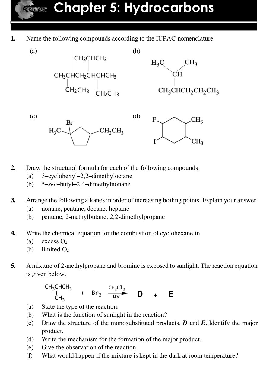 Chapter 5: Hydrocarbons
1. Name the following compounds according to the IUPAC nomenclature
(a) (b)
beginarrayr H_3C.CH_CH CH_3CHCH_2CH_2CH_3endarray
(c) (d)
2. Draw the structural formula for each of the following compounds:
(a) 3-cyclohexyl-2,2-dimethyloctane
(b) 5-sec-butyl-2,4-dimethylnonane
3. Arrange the following alkanes in order of increasing boiling points. Explain your answer.
(a) nonane, pentane, decane, heptane
(b) pentane, 2-methylbutane, 2,2-dimethylpropane
4. Write the chemical equation for the combustion of cyclohexane in
(a) excess O_2
(b) limited O_2
5. A mixture of 2-methylpropane and bromine is exposed to sunlight. The reaction equation
is given below.
^CH_3CHCH_3^1+Br_2xrightarrow CH_2Cl_2D+E
(a) State the type of the reaction.
(b) What is the function of sunlight in the reaction?
(c) Draw the structure of the monosubstituted products, D and E. Identify the major
product.
(d) Write the mechanism for the formation of the major product.
(e) Give the observation of the reaction.
(f) What would happen if the mixture is kept in the dark at room temperature?