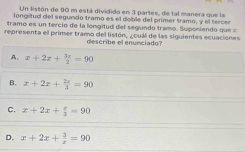 Un listón de 90 m está dividido en 3 partes, de tal manera que la
longitud del segundo tramo es el doble del primer tramo, y el tercer
tramo es un tercio de la longitud del segundo tramo. Suponiendo que x
representa el primer tramo del listón, ¿cuál de las siguientes ecuaciones
describe el enunciado?
A. x+2x+ 3x/2 =90
B. x+2x+ 2x/3 =90
C. x+2x+ x/3 =90
D. x+2x+ 3/x =90