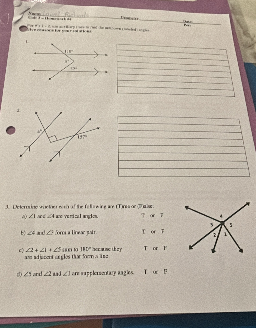 Names Geumetry
Unit 3 - Hamework #4 Dates
Pers
For != t's|=2 L, use auxiliary lines to find the unknown (labeled) angles
Give reasons for your solutions
3. Determine whether each of the following are (T)rue or (F)alse:
a) ∠ 1 and ∠ 4 are vertical angles. T or F
b) ∠ 4 and ∠ 3 form a linear pair. T or F
c) ∠ 2+∠ 1+∠ 5 sum to 180° because they T or F
are adjacent angles that form a line
d) ∠ 5 and ∠ 2 and ∠ 1 are supplementary angles. T or F