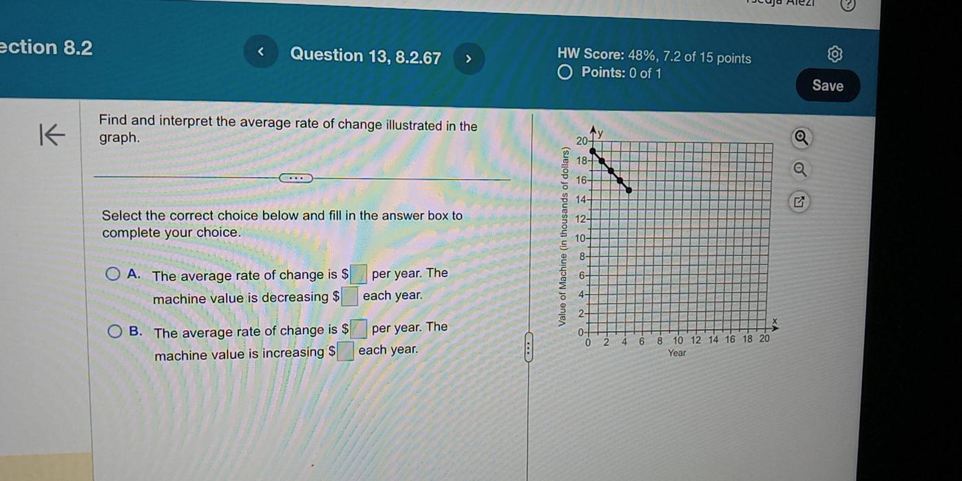 <
ction 8.2 Question 13, 8.2.67 >
HW Score: 48%, 7.2 of 15 points
Points: 0 of 1 Save
Find and interpret the average rate of change illustrated in the
graph. 
5
Select the correct choice below and fill in the answer box to 
complete your choice.
A. The average rate of change is $□ per year. The 
machine value is decreasing $□ each year.
B. The average rate of change is $□ per year. The
machine value is increasing $□ each year.