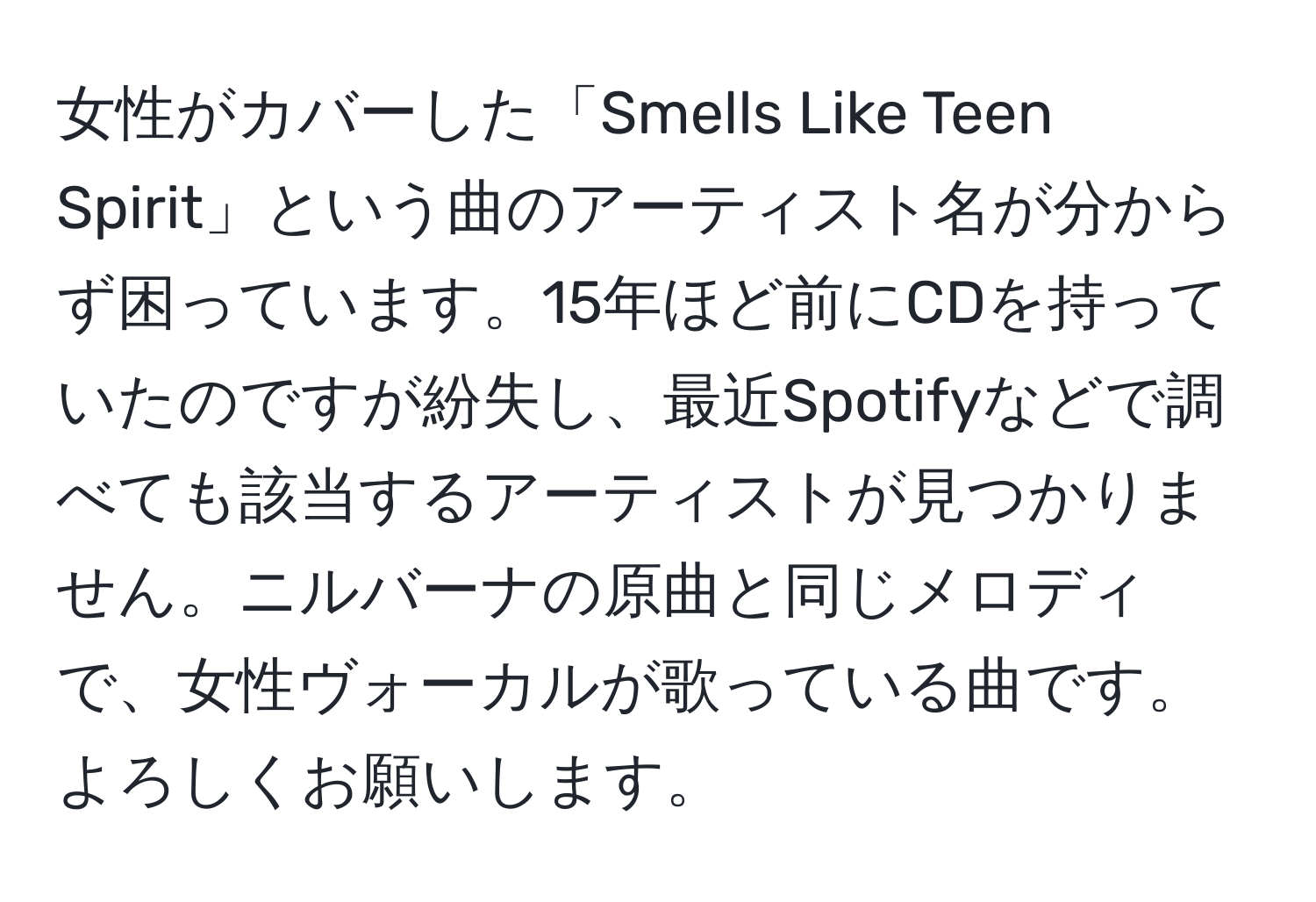 女性がカバーした「Smells Like Teen Spirit」という曲のアーティスト名が分からず困っています。15年ほど前にCDを持っていたのですが紛失し、最近Spotifyなどで調べても該当するアーティストが見つかりません。ニルバーナの原曲と同じメロディで、女性ヴォーカルが歌っている曲です。よろしくお願いします。