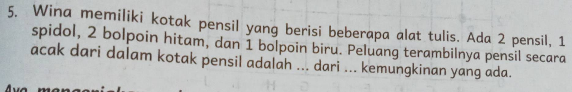 Wina memiliki kotak pensil yang berisi beberapa alat tulis. Ada 2 pensil, 1
spidol, 2 bolpoin hitam, dan 1 bolpoin biru. Peluang terambilnya pensil secara 
acak dari dalam kotak pensil adalah ... dari ... kemungkinan yang ada.