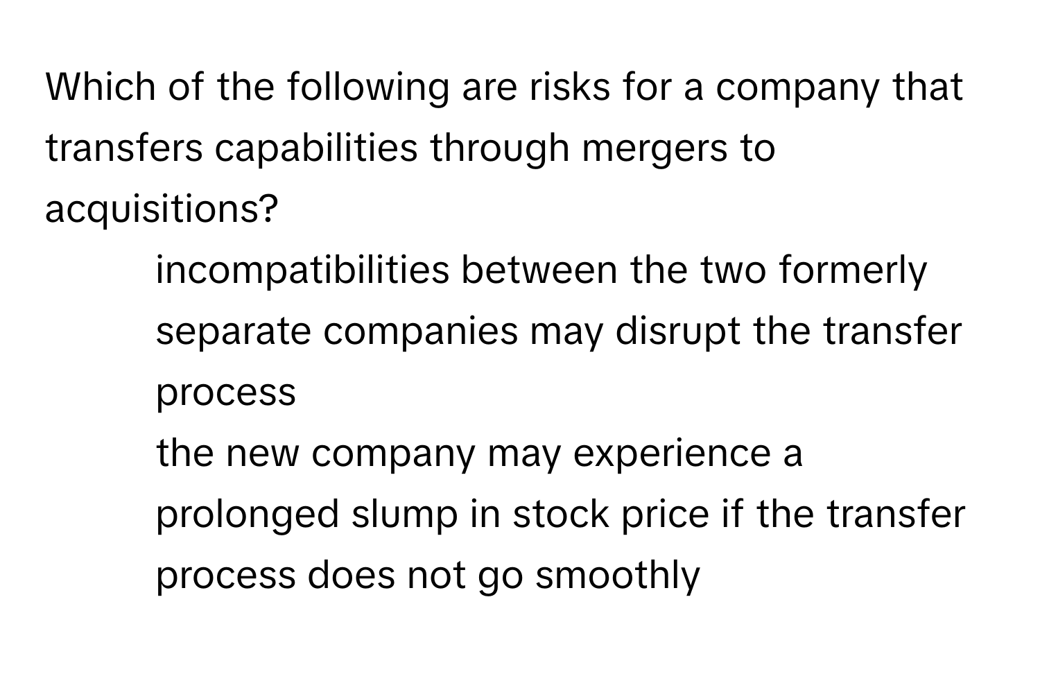 Which of the following are risks for a company that transfers capabilities through mergers to acquisitions?

1. incompatibilities between the two formerly separate companies may disrupt the transfer process
2. the new company may experience a prolonged slump in stock price if the transfer process does not go smoothly