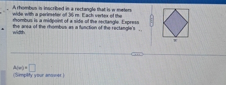 A rhombus is inscribed in a rectangle that is w meters
wide with a perimeter of 36 m. Each vertex of the 
rhombus is a midpoint of a side of the rectangle. Express 
the area of the rhombus as a function of the rectangle's 
width.
A(w)=□
(Simplify your answer.)