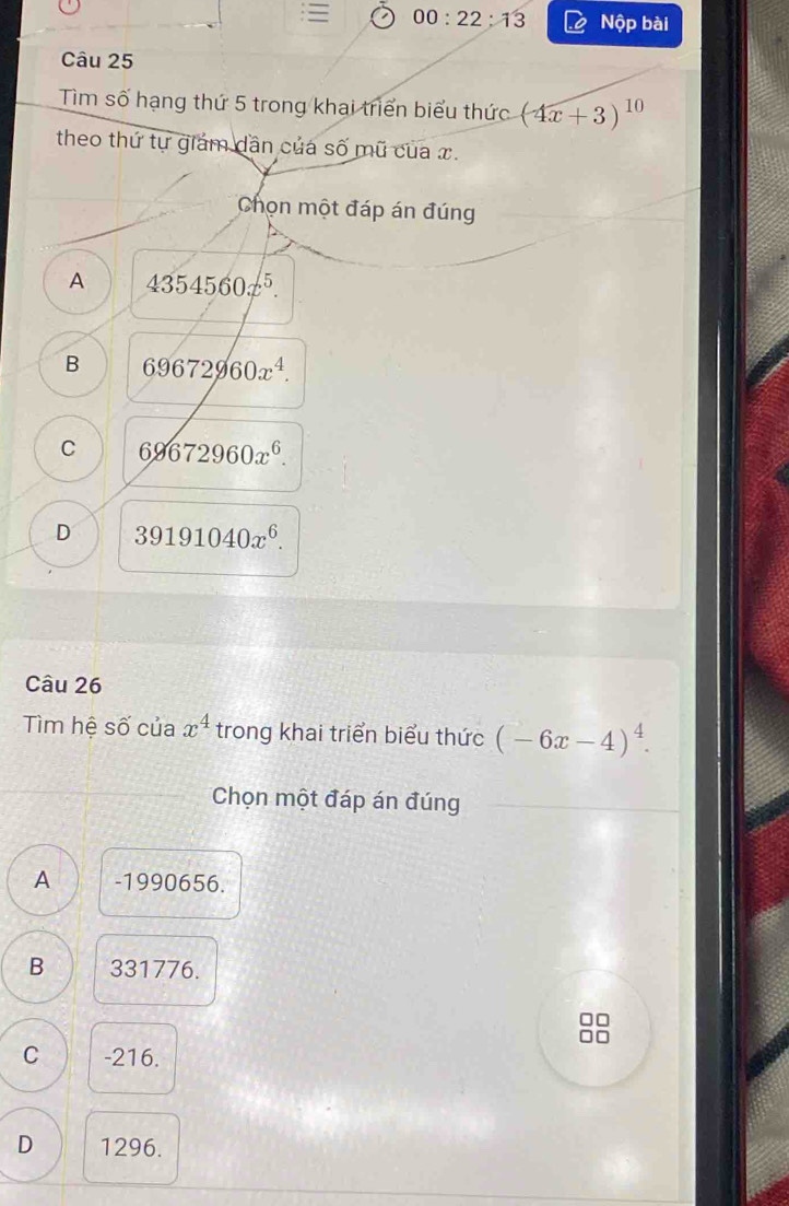 00:22:13 Nộp bài
Câu 25
Tìm số hạng thứ 5 trong khai triển biểu thức (4x+3)^10
theo thứ tự giám dân của số mũ của x.
Chọn một đáp án đúng
A 4354560x^5.
B 69672960x^4.
C 69672960x^6.
D 39191040x^6. 
Câu 26
Tìm hệ số của x^4 trong khai triển biểu thức (-6x-4)^4. 
Chọn một đáp án đúng
A -1990656.
B 331776.
□□
□□
C -216.
D 1296.