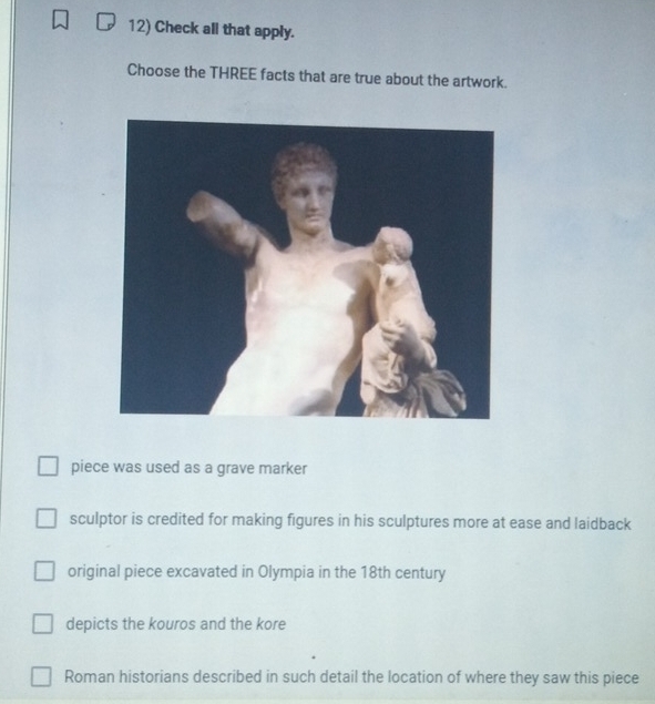 Check all that apply.
Choose the THREE facts that are true about the artwork.
piece was used as a grave marker
sculptor is credited for making figures in his sculptures more at ease and laidback
original piece excavated in Olympia in the 18th century
depicts the kouros and the kore
Roman historians described in such detail the location of where they saw this piece