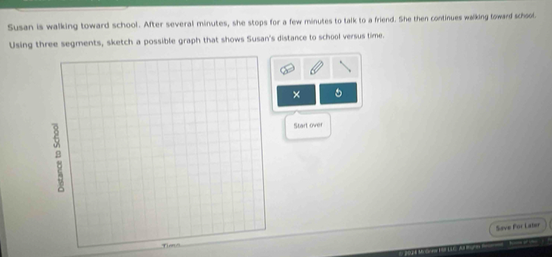 Susan is walking toward school. After several minutes, she stops for a few minutes to talk to a friend. She then continues walking toward school. 
Using three segments, sketch a possible graph that shows Susan's distance to school versus time. 
× 
Start over 
Save For Later